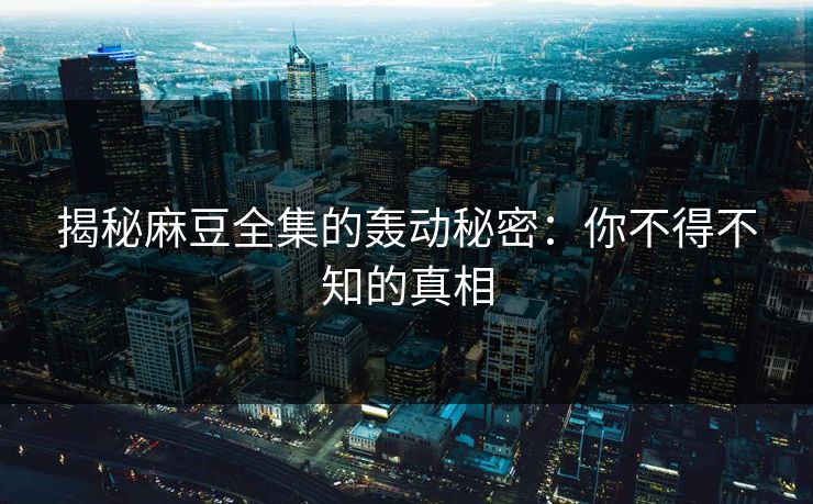 揭秘麻豆全集的轰动秘密：你不得不知的真相  第1张