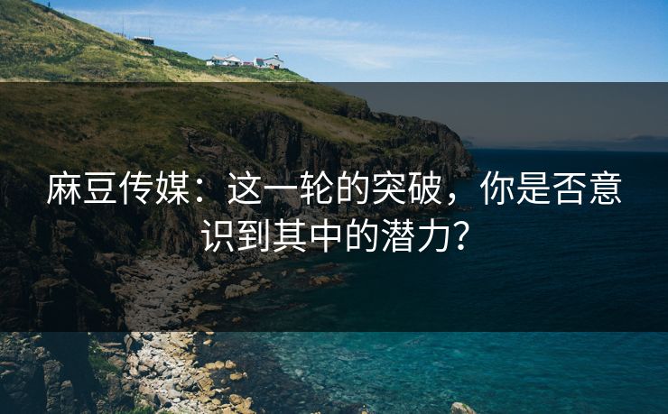 麻豆传媒:这一轮的突破,你是否意识到其中的潜力? 第1张 麻豆传媒:这一轮的突破,你是否意识到其中的潜力? 第1张