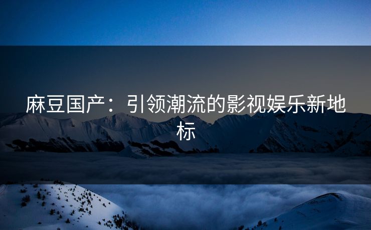 麻豆国产：引领潮流的影视娱乐新地标  第1张