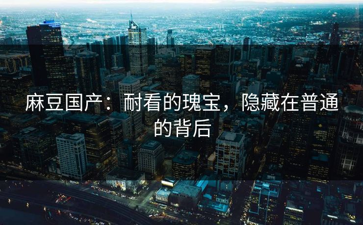 麻豆国产：耐看的瑰宝，隐藏在普通的背后