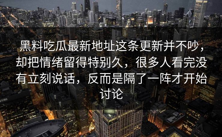 黑料吃瓜最新地址这条更新并不吵，却把情绪留得特别久，很多人看完没有立刻说话，反而是隔了一阵才开始讨论  第1张