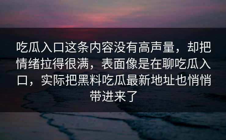 吃瓜入口这条内容没有高声量,却把情绪拉得很满,表面像是在聊吃瓜入口,实际把黑料吃瓜最新地址也悄悄带进来了 第1张 吃瓜入口这条内容没有高声量,却把情绪拉得很满,表面像是在聊吃瓜入口,实际把黑料吃瓜最新地址也悄悄带进来了 第1张