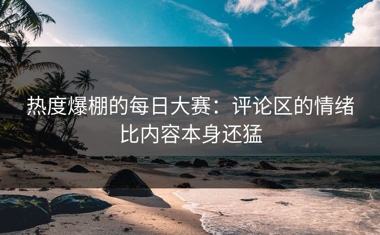 热度爆棚的每日大赛：评论区的情绪比内容本身还猛  第1张
