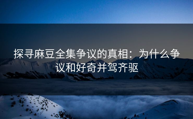 探寻麻豆全集争议的真相：为什么争议和好奇并驾齐驱  第1张
