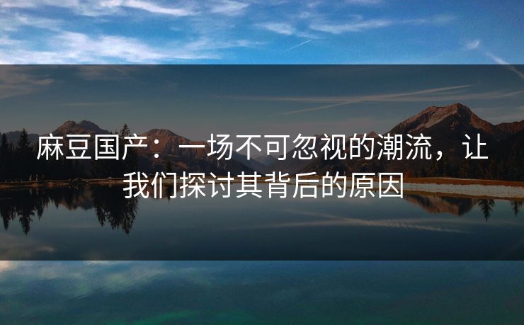 麻豆国产：一场不可忽视的潮流，让我们探讨其背后的原因  第1张