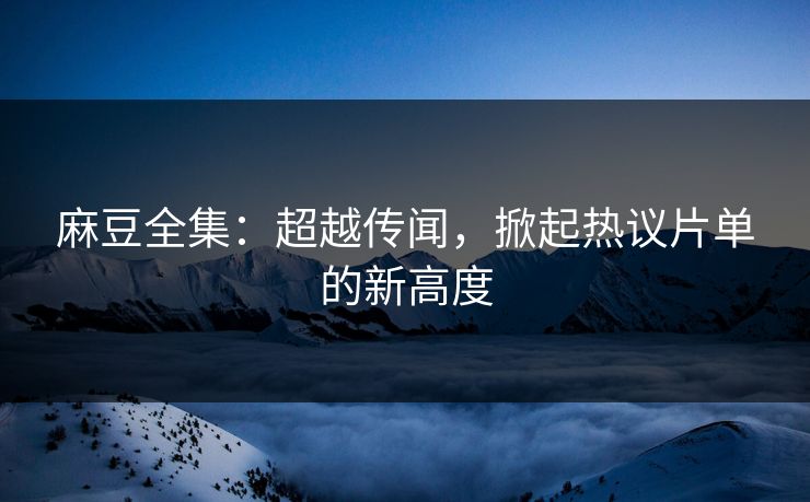 麻豆全集：超越传闻，掀起热议片单的新高度  第1张