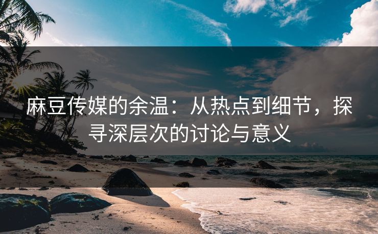麻豆传媒的余温：从热点到细节，探寻深层次的讨论与意义  第1张