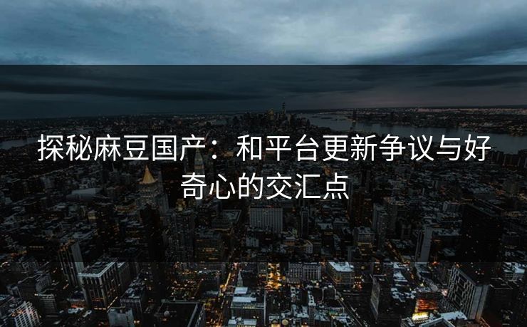 探秘麻豆国产：和平台更新争议与好奇心的交汇点  第1张