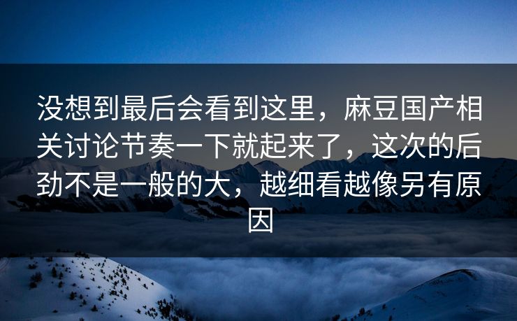 没想到最后会看到这里，麻豆国产相关讨论节奏一下就起来了，这次的后劲不是一般的大，越细看越像另有原因  第1张